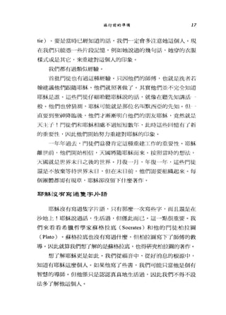 旅行前的準備 17
tie) 。要是當時已經知道的話，我們一定會多注意她這個人。現
在我們只能憑一些片段記憶，例如她說過的幾句話，她穿的衣服
樣式或是其它，來重建對這個人的印象。
我們都有過類似經驗。
首批門徒也有過這種經驗。只因他們的師傅，也就是洗者若
翰建議他們跟隨耶穌，他們就照著做了。其實他們並不完全知道
耶穌是誰。這些鬥徒仔細聆聽耶穌說的話，就像在聽先知講話 4
般。他們也曾猜測，耶穌可能就是那位名叫默西亞的先知。但-一
直要到聖神降臨後，他們才漸漸明白他們的朋友耶穌，竟然就是
天主 f- !門徒們不口耶穌相處不過短短數年，此時這些回憶有了新
的重要性，因此他們開始努力重建對耶穌的印象。
一年年過去，門徒們益發肯定這種重建工作的重要性。耶穌
離世前，他們開始相信，天國將隨耶穌而來。按照當時的想法，
天國就是世界末 H 之後的世界。月復一月，年復一年，這些們徒
還是不放棄等待世界末日，但在末日前，他們需要組織起來。每
個團體都需有規章，耶穌卻沒留下什麼著作。
耶穌迫害寫過隻宇井語
耶穌沒有寫過隻字片語，只有那麼一次寫些字，而且還是在
沙地上!耶穌說過話，生活過，但僅此而已。這一點很重要。我
們來看看希臘哲學家蘇格拉底 (Socrates) 和他的門徒柏拉圖
(Plato) 。蘇格拉底也沒有寫過什麼，但柏拉圖寫下了師傅的教
導。因此就算我們想了解的是蘇格拉底，也得研究柏拉圖的著作。
想了解耶穌更是如此。我們從福音中，從好消息的根源中，
知道有耶穌這麼個人。如果他寫了些書，我們可能只當他是個有
智慧的導師。但他僅只是認認真真地生活過，因此我們不得不設
法多了解他這個人。
 