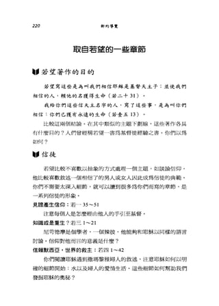 220 新約導覽
取自若望的一些章節
圖，若望著作的目的
若望寫這些是為叫我們相信耶穌是基督天主子;並使我們
相信的人，賴他的名獲得生命(若二十 31) 。
我給你們這些信天主名字的人，寫了這些事，是為叫你們
相信:你們已獲有永遠的生命(若壹五 13)
比較這兩個結論。在其中類似的主題下劃線。這些著作各具
有什麼目的?人們曾經稱若望一書為基督徒經驗之書。你們以為
如f可?
"信徒
若望比較不喜歡以抽象的方式處理一個主題，如談論信仰，
他比較喜歡敘述一個相信了的男人或女人因此成為信徒的典範。
你們不需要太深入細節，就可以讀到很多為你們而寫的章節，是
一系列信徒的形象。
見諸產生信仰:若- 35~51
注意每個人是怎麼經由他人的手引至基督。
知識或是重生?若三 1~21
尼苛德摩是個學者，一個辣彼，他能夠和耶穌以同樣的語言
討論。信仰對他而言的意義是什麼?
信賴默西巨，世界的救主:若四 1~42
你們閱讀耶穌過到撒瑪黎雅婦人的敘述，注意耶穌如何以明
確的細節開始:水以及婦人的愛情生活。這些細節如何幫助我們
發掘耶穌的奧秘?
 