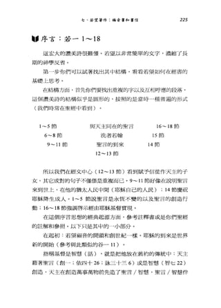七、若望著作:福音書和書信 225
"序言:若一 1 ，.._， 18
這宏大的讚美詩很難懂。若望以非常簡單的文字，濃縮了長
期的神學反省。
第一步你們可以試著找出其中結構，看看若望如何在經書的
基礎上思考。
要E結構方面，首先你們要找出重複的字以及互相呼應的段落。
這個讚美詩的結構似乎是圓形的，按照的是當時一種普遍的形式
(我們時常在聖經中看到)
1~5 節
6~8 節
9~11 節
與天主同在的聖言
洗者若翰
聖言的到來
12~13 節
16~ 18 節
的節
14 節
所以我們在經文中心( 12~ 13 節)看到賦予信徒作天主的子
女。其它成對的句子不僅僅是重複而已。 9~11 節好像在說明聖言
來到世上，在他的猶太人民中間(耶穌自己的人民) ; 14 節慶祝
耶穌降生成人。 1~5 節說聖言是永恆不變的以及聖言的創造行
動; 16~ 18 節強調啟示經由耶穌基督實現。
在這個序言思想的經典起源方面，參考註釋書或是你們聖經
的註解和參照。以下只是其中的一小部分。
在起初:若望福音的開頭和創世紀一樣。耶穌的到來是世界
新的開始(參考與此類似的谷一 11)
指稱基督是智慧(話) ，就是把他放在舊約的傳統中:天主
藉著聖言(創一;依四十 26 ;詠三十三 6) 或是智慧(智七 22)
創造，天主在創造萬事萬物前先造了聖言/智慧，聖言/智慧伴
 