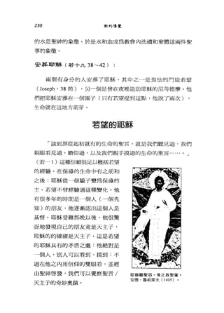 230 新約導覽
的水是聖神的象徵。於是水和血成為教會內洗禮和聖體這兩件聖
事的象徵。
哥哥葬耶穌(若十九 38~42 )
兩個有身分的人安葬了耶穌，其中之一是畏怯的門徒若瑟
(Joseph' 38 節) ，另一個是曾在夜裡造訪耶穌的尼苛德摩。他
們把耶穌安葬在一個園子(只有若望提到這點，他說了兩次)
生命就在這地方萌芽。
若望的耶穌
「談到那從起初就有的生命的聖言，就是我們聽見過，我們
親眼看見過，瞻仰過，以及我們親手摸過的生命的聖言...... 0 J
(若-} )這種信賴很足以概括若望
的經驗。在保祿的生命中有之前和
之後:耶穌從一個騙子變為保祿的
主。若望不曾經驗過這種變化。他
有很多年的時間是一個人(一個先
知)的朋友，他逐漸認出這個人是
基督。耶穌受難那晚以後，他很驚
訝地發現自己的朋友竟是天主子，
耶穌的的確確是天主子。這是若望
的耶穌具有的矛盾之處:他絕對是
一個人，別人可以看到、摸到;不
過在他之內用信仰的雙眼看，並經
由聖神啟發，我們可以覺察聖言/
天主子的奇妙奧蹟。
耶穌顯聖容。東正教聖緣。
安德﹒魯柏萊夫( 1405 )
 