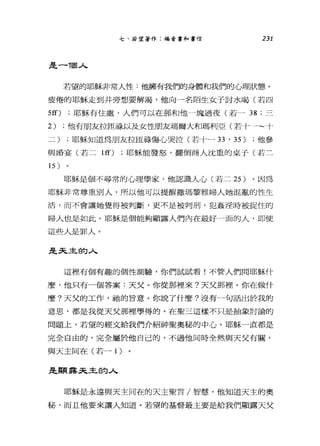 七、若望著作:福音書和書信 231
是一-1回人
若望的耶穌非常人性:他擁有我們的身體和我們的心理狀態。
疲倦的耶穌走到井旁想要解渴，他向一名陌生女子討水喝(若四
5ff) ;耶穌有住處，人們可以在那和他一塊過夜(若- 38; 三
2) ;他有朋友拉匣祿以及女性朋友瑪爾大和瑪利亞(若十一~十
二) ;耶穌知道為朋友拉臣鵑傷心哭泣(若十一刃， 35) ;他參
與婚宴(若二 lff) ;耶穌能發怒，翻倒商人沈重的桌于(若二
耶穌是個不尋常的心理學家，他認識人心(若二 25 )。因為
耶穌非常尊重別人，所以他可以提醒撒瑪黎雅婦人她混亂的性生
活，而不會讓她覺得被判斷，更不是被判刑，犯姦淫時被捉住的
婦人也是如此。耶穌是個能夠顯露人們內在最好一面的人，即使
這些人是罪人。
是天主的人
這裡有個有趣的個性測驗，你們試試看!不管人們問耶穌什
麼，他只有一個答案:天父。你從那裡來?天父那裡。你在做什
麼?天父的工作，祂的冒意。你說了什麼?沒有一句話出於我的
意思，都是我從天父那裡學得的。在聖三這樣不只是抽象討論的
問題上，若望的經文給我們介紹神聖奧秘的中心。耶穌一直都是
完全自由的，完全屬於他自己的，不過他同時全然與天父有關，
與天主同在(若一 1 )
是顯露天主的人
耶穌是永遠與天主同在的天主聖言/智慧，他知道天主的奧
秘，而且他要來讓人知道。若望的基督最主要是給我們顯露天父
 