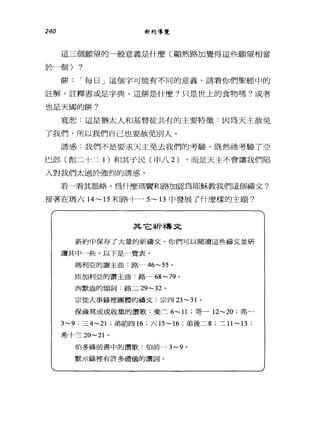 240 新約導覽
這三個願望的一般意義是什麼(顯然路加覺得這些願望相當
於一個) ?
餅 I 每日」這個字可能有不同的意義，請看你們聖經中的
註解，註釋書或是字典。這餅是什麼?只是世上的食物嗎?或者
也是天國的餅?
寬恕:這是猶太人和基督徒共有的主要特徵﹒因為天主赦免
了我們，所以我們自己也要赦免別人。
誘惑:我們不是要求天主免去我們的考驗，既然祂考驗了亞
巳郎(創二十二 1 )和其于民(申八 2) ，而是天主不會讓我們陷
入對我們太過於強烈的誘惑。
看一看其脈絡。為什麼瑪寶和路治區忍為耶穌教我們這個禱文?
接著在瑪六 14~15 和路十一- 5~13 中發展了什麼樣的主題?
其它祈禱文
新約中保存了大量的祈禱丈。你們可以閱讀這些禱丈並研
讀其中一些。以下是一覽表。
瑪利亞的謝主曲:路~46- 白。
區加利亞的讚主曲﹒路~ 68-79 。
西默盎的頌詞:路二 29- 泣。
宗徒大事錄裡團體的禱丈:宗四 23-31 。
保祿寫成或收集的讚歌:斐三 6-11 ;哥一 12-20 ;弗-
3-9 ;三 4-21 ;弟前四 16 ;六 15-16 ;弟後二 8 ;三 11-13 ;
希十三 20-21 。
怕多祿前書中的讀歌:伯前~3-9 。
默示錄裡有許多禮儀的讀詞。
 