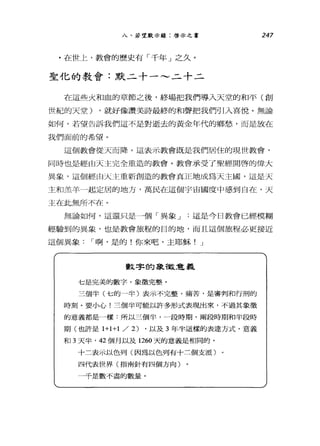 八、若望默示錄:啟示之書 247
.在世上，教會的歷史有「千年」之久。
聖化的教會:默二十一~二十二
在這些火和血的章節之後，終場把我們導入天堂的和平(創
世紀的天堂) ，就好像讚美詩最終的和聲把我們引入喜悅。無論
如何，若望告訴我們這不是對逝去的黃金年代的鄉愁，而是放在
我們面前的希望。
這個教會從天而降。這表示教會既是我們居住的現世教會，
同時也是經由天主完全重造的教會。教會承受了聖經開啟的偉大
異象，這個經由天主重新創造的教會真正地成為天主圈，這是天
主和羔羊一起定居的地方，萬民在這個宇宙國度中感到自在，天
主在此無所不在。
無論如何，這還只是一個「異象 J 這是今日教會已經模糊
經驗到的異象，也是教會旅程的目的地，而且這個旅程必更接近
這個異象 I 啊，是的!你來吧，主耶穌! J
數字的象故意義
七是完美的數字，象徵完整。
三個半(七的一半)表示不完整，痛苦，是審判和行刑的
時刻。要小心!三個半可能以許多形式表現出來，不過其象徵
的意義都是一樣:所以三個半，一段時期、兩段時期和半段時
期(也許是1+ 1+1 /2) ，以及 3 年半這樣的表達方式，意義
和 3 天半， 42 個月以及 1260 天的意義是相同的。
十三表示以色列(因為以色列有十三個支派)
四代表世界(指南針有四個方向〉
一千是數不盡的數量。
 