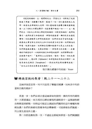 八、若望默示錄:啟示之書
你是受祝福的，主，我們的天主，宇宙之玉，你形成了光並
創造了黑暗，林建構了秩序，創造了一切。林仁慈地給地上光
明，給居住在那裡的人光明，林仁慈地每天持續不斷地重新創
造。主!林的工作實在繁多。你在智慧中做這一切......。主，我
們的主，你在天上和地上都是受祝福的。你是受祝福的，我們的
擊石，我們的君王和拯救者，神聖的創造者，願你的名永遠受
讚頌;你是諸職掌之神明的創造者，他們全站在宇宙的高處，
敬畏地大聲宣佈生活的天主和不朽的君王的言語。他們都為你
所愛，純潔而強壯;他們都在恐懼和敬畏中行其主人的旨意;
他們都感謝並讚美，光榮並崇敬......神聖君王的名號......在靈
魂的平靜喜悅中，以純粹的語言和神聖的旋律，他們齊聲回答，
在敬畏中喊叫 í 萬軍的上主是聖的，聖的，聖的:你的光漿
充滿大地。」奧法寧(Ophanim) 和神聖物在突來的吵鬧中，站
起來面向色辣芬( Seraphuim) ，因此他們在對面讚頌並說:
「從天主而來的光榮是受祝福的。」
取自猶太禮儀中的祝福 Yozer
固，轉換容貌的教會:默二十一~二十二
251
這兩章很是宏偉。何不只是為了樂趣而閱讀，玩味其中的詩
意和宗教的奧妙?
更進一步，你們必須注意這兩章如何說明，舊約所有的期待
有一天都要滿足，而且現在已經在實現的過程當中。這個過程經
由聖經達到終點，同時這可能足以測試你們獲得的是什麼樣的聖
經知識!你們的聖經有那麼多的註釋參照，可能會使你們氣餒，
所以要先看某些主題。
第二次創造類似第一次，不過是去除蛇和罪惡。你們閱讀創
 