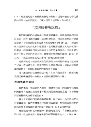 八、若望默示錄:啟示之書 255
13 )。最重要的是，聖神使教會忠於基督;這是新娘在心中之愛
情的低語，她必須要說 I 啊，是的!主耶穌，你來吧! J
「按照經書所說的」
我們閱讀新約的過程中往往會引經據典，這經典為我們而言
是舊約。我在《舊約導覽》結尾所說的話，現在為你們而言應該
更清楚了(你們值得重新閱讀〈舊約導覽} 248-254 頁) :經書形
成首批基督徒的文化和宗教環境，也同樣形成猶太人的文化與宗
教環境。經書讓我們多少能夠進入他們的象徵世界，從中發覺乍
看之下無足輕重的表達方式，其實能使他們有所聯想，好比「第
三天 J '或是日常生活的人事物，如牧人和葡萄酒。
更重要的是，經書是天主的訐諾與人的期待的表達，這表達
方式會一直持續下去。為眾門徒以及為我們來說，只有在這個許
諾的脈絡下，耶穌回應我們的期待才有意義。
為了讓我們自己更確信這一點(如果有此需要) ，就要回顧
我們已經研讀過的一些經文，並且再讀另外的一篇。
充滿意義的言語
我們都有一些話是別人無法一聽就明白的，因為其中包含我
們的教育、閱讀以及某些事件給我們帶來的重要意義，不曾經歷
同樣經驗的人自然不能明白。
猶太人和首批門徒都很熟悉經書，這代表有一些字為他們而
言意義深遠，我們會發覺自己很難加以理解，特別是因為我們的
譯文往往不能傳達那個字的每一個面向。以下是兩個例子。
路加敘述耶穌上耶路撒冷，開頭是這樣的 I 耶穌被接升天
的日期，就快要來到，他遂決意面朝耶路撒冷走去 J (路九剖，
 