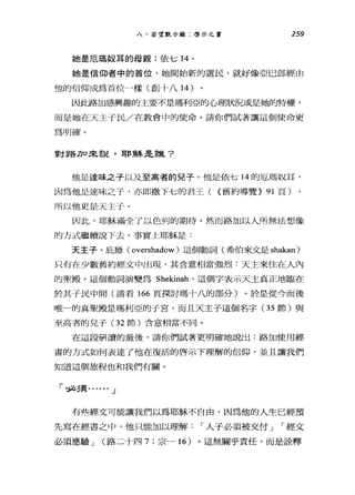 八、若望 a 示錄:啟示之書 259
她是厄瑪奴耳的母親:依七 14 。
她是信仰者中的首位，她開始新的選民，就好像亞巳郎經由
他的信仰成為首位一樣(創十八 14 )
因此路加感興趣的主要不是瑪利亞的心理狀況或是她的特權，
而是她在天主于民/在教會中的使命。請你們試著讓這個使命更
為明確。
重莘莘各刀口*-言兒，耳F 頭系主主言聳?
他是達味之予以及至高者的見子。他是依七 14 的厄瑪奴耳，
因為他是達味之子，亦即撒下七的君王( <舊約導覽> 91 頁)
所以他更是天主于。
因此，耶穌滿全了以色列的期待。然而路加以人所無法想像
的方式繼續說 F去。事實上耶穌是:
天主子。庇廳( overshadow )這個動詞(希伯來文是 shakan)
只有在少數舊約經文中出現，其含意相當強烈:天主來住在人內
的聖殿。這個動詞演變為 Shekinah' 這個字表示天主真正地臨在
於其子民中間(請看 166 頁探討瑪十八的部分)。於是從今而後
唯一的真聖殿是瑪利亞的于宮，而且天主子這個名字(3 5 節)與
至高者的兒子(3 2 節)含意相當不同。
在這段研讀的最後，請你們試著更明確地說出:路加使用經
書的方式如何表達了他在復活的啟示下理解的信仰，並且讓我們
知道這個旅程也和我們有關。
「診治5頁...... J
有些經丈可能讓我們以為耶穌不自由，因為他的人生已經預
先寫在經書之中，他只能加以理解，.人子必須被交付 J ，.經文
必須應驗 J (路二十四 7; 宗一 16 )。這無關乎責任，而是詮釋
 