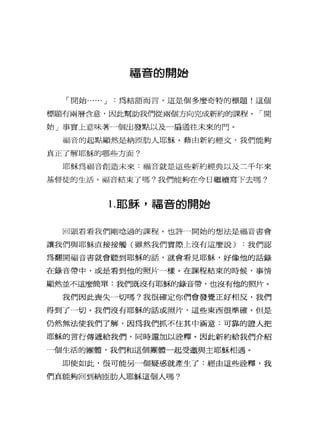 福音的開始
「開始...... J 為結語而言，這是個多麼奇特的標題!這個
標題有兩層含意，因此幫助我們從兩個方向完成新約的課程。「開
始」事實上意味著一個出發點以及一扇通往未來的門。
福音的起點顯然是納區肋人耶穌。藉由新約經文，我們能夠
真正了解耶穌的哪些方面?
耶穌為福音創造未來:福音就是這些新約經典以及三千年來
基督徒的生活。福音結束了嗎?我們能夠在今日繼續寫下去嗎?
1.耶穌，福音的開始
回頭看看我們剛唸過的課程。也許一開始的想法是福音書會
讓我們與耶穌直接接觸(雖然我們實際上沒有這麼說) :我們認
為翻開福音書就會聽到耶穌的話，就會看見耶穌，好像他的話錄
在錄音帶中，或是看到他的照片一樣。在課程結束的時候，事情
顯然並不這麼簡單:我們既沒有耶穌的錄音帶，也沒有他的照片。
我們因此喪失一切嗎?我很確定你們會發覺正好相反，我們
得到了一切。我們沒有耶穌的話或照片，這些東西很準確，但是
仍然無法使我們了解，因為我們抓不住其中涵意:可靠的證人把
耶穌的言行傳遞給我們，同時還加以詮釋。因此新約給我們介紹
一個生活的團體，我們和這個團體一起受邀與主耶穌相過。
即使如此，很可能另一個疑惑就產生了:經由這些詮釋，我
們真能夠回到納臣肋人耶穌這個人嗎?
 