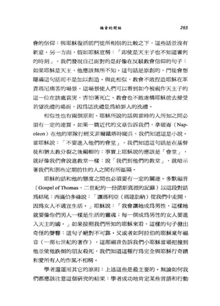 福音的開始 265
會的信仰:與耶穌復活前門徒所相信的比較之下，這些話並沒有
新意。另一方面，假如耶穌宣稱1"即使是天主子也不知道審判
的時刻 J '我們發現自己面對的是好像在反駁教會信仰的句子:
如果耶穌是天主，他應該無所不知。這句話是原創的，門徒會想
隱滿這句話而不是加以創造。與此相似，教會不敢捏造耶穌在革
責瑪尼痛苦的場景，這場景使人們可以看到如今被視作天主子的
這一位在該處哀哭，害怕著死亡。教會也不敢虛構耶穌前去接受
若望洗禮的場面，因為這洗禮是為給罪人的游禮。
相似性也有兩個原則。耶穌所說的話與當時的人所知之間必
須有一定的連買。如果一篇近代的文章告訴我們，拿破崙 (Nap­
oleon) 在他的軍隊行經艾菲爾鐵塔時閱兵，我們知道這是小說。
當耶穌說1"不要進入他們的會堂 J '我們知道這句話是在基督
徒和猶太教分裂之後編輯的:事實上耶穌說的應該是「會堂 J '
就好像我們會說進教堂一樣:說「我們到他們的教堂 J '就暗示
著我們和那些定期前往的人之間有所區隔。
耶穌的話和他的態度之間也必須要有一定的關連。多默福音
(GospelofThomas '二世紀的一份諾斯底派的記錄)以這段對話
為結尾:西滿伯多祿說1"讓瑪利亞(瑪達肋納)從我們中走聞，
因為女人不適宜生活。」耶穌說1"我會讓她成為男性，這樣她
就要像你們男人一樣是生活的靈魂;每一個成為男性的女人要進
入天主的國。」如果按照我們所知的耶穌來看，這樣的句子發出
奇怪的聲響:這句子絕對不可靠。叉或者如阿拉伯的耶穌童年福
音(一部七世紀的著作) ，這部福音告訴我們小耶穌當場把撞到
他並使他跌倒的朋友殺死，我們知道這種行為完全與耶穌行奇蹟
和愛所有人的作風不相稱。
學者還運用其它的原則:上述這些是最主要的。無論如何我
們都應該注意這個研究的結果:學者成功地肯定某些言語和行動
 