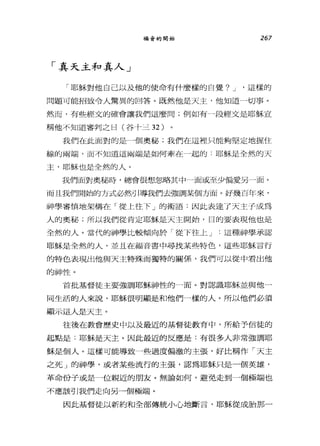 福音的開始 267
γ 真天主和真人 J
「耶穌對他自己以及他的使命有什麼樣的自覺? J '這樣的
問題可能招致令人驚異的回答。既然他是天主，他知道一切事。
然而，有些經文的確會讓我們這麼問;例如有一段經文是耶穌宣
稱他不知道審判之日(谷十三 32 )
我們在此面對的是一個奧秘;我們在這裡只能夠堅定地握住
線的兩端，而不知道這繭，端是如何牽在一起的:耶穌是全然的天
主，耶穌也是全然的人。
我們面對奧秘時，總會很想忽略其中一面或至少偏愛另一面。
而且我們開始的方式必然引導我們去強調某個方面。好幾百年來，
神學審慎地架構在「從上往下」的術語:因此表達了天主子成為
人的奧秘;所以我們從肯定耶穌是天主開始，目的要表現他也是
全然的人。當代的神學比較傾向於「從下往上 J 這種神學承認
耶穌是全然的人，並且在福音書中尋找某些特色，這些耶穌言行
的特色表現出他與天主特殊而獨特的關係，我們可以從中看出他
的神性。
首批基督徒主要強調耶穌神性的一面。對認識耶穌並與他一
同生活的人來說，耶穌很明顯是不口他們一樣的人。所以他們必須
顯示這人是天主。
往後在教會歷史中以及最近的基督徒教育中，所給予信徒的
起點是:耶穌是天主。因此最近的反應是:有很多人非常強調耶
穌是個人。這樣可能導致一些過度偏激的主張，好比稱作「天主
之死」的神學，或者某些流行的主張，認為耶穌只是一個英雄，
革命份子或是一位親近的朋友。無論如何，避免走到一個極端也
不應該引我們走向另一個極端。
因此基督徒以新約和全部傳統小心地斷言，耶穌從成胎那一
 