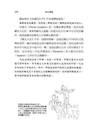 270 新約導覽
蘇哀東在〈尼祿的生平〉中再度簡短提及:
基督徒受到處罰，他們是一群致力於一種新的邪惡迷信的人。
約瑟夫 (Flavius Josephus) 是一位猶太歷史學家，他首先與
羅馬人打仗，後來為羅馬人服務。約瑟夫在公元 98 年左右死於羅
馬，他寫過幾本給羅馬人介紹猶太教的書。
〈猶太古史》中有 4段提到耶穌。這段記錄以不同的形式流
傳給我們，關於基督徒這部分顯然是原本的記錄。我在這裡用的
版本有可能是其中最早的一種;這段記錄可以在〈普世歷史》中
找到，這本書是于世紀希黎波里( Hierapolis )的主教亞加彼烏
(Agapius) 以阿拉伯文編輯的。
約在這時候出現了耶穌，他是一位智者，耶穌行善而且他的
德行眾所皆知。許多猶太人和其它民族的人成為他的門徒。比拉
多判他釘十字架而死。然而，那些成為其門徒的人宣講他的教義。
他們說耶穌死在十字架的三天後顯現給他們，他們說耶穌復活了。
很可能耶穌是眾先知預言的默西亞。
亞歷克沙梅諾崇拜他的天主。
塗寫在羅馬牆上的反基督徒諷刺畫
(公元二世紀末葉或是在公元三世紀
初)。這幅圖中有個人在釘在十字架
上的人面前祈禱，這個十字架上的人
有個鐘子的頭。
 