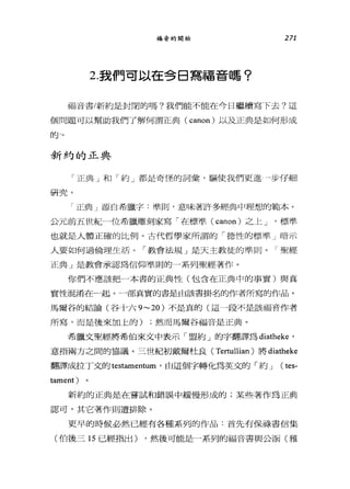 福音的開始 271
2.我們可以在今日寫福音嗎?
福音書/新約是封閉的嗎?我們能不能在今日繼續寫下去?這
個問題可以幫助我們了解何謂正典( canon) 以及正典是如何形成
的-。
新約的正典
「正典」和「約」都是奇怪的詞彙，驅使我們更進一步仔細
研究。
「正典」源自希臘字:準則，意昧著訐多經典中理想的範本。
公元前五世紀一位希臘雕刻家寫「在標準( canon) 之上 J 標準
也就是人體正確的比例。古代哲學家所謂的「德性的標準」暗示
人要如何過倫理生活。「教會法規」是天主教徒的準則。「聖經
正典」是教會承認為信仰準則的一系列聖經著作。
你們不應該把一本書的正典↑生(包含在正典中的事實)與真
實性混淆在一起。一部真實的書是由該書掛名的作者所寫的作品。
馬爾谷的結論(谷十六 9~20) 不是真的(這 A段不是該福音作者
所寫，而是後來加上的) ;然而馬爾谷福音是正典。
希臘文聖經將希伯來文中表示「盟約」的字翻譯為 diatheke '
意指兩方之間的協議。三世紀初戴爾杜良( Tertullian )將 diatheke
翻譯成拉丁文的 testamentum '由這個字轉化為英文的「約 J (尉，
tament)
新約的正典是在嘗試和錯誤中緩慢形成的;某些著作為正典
認可，其它著作則遭排除。
更早的時候必然已經有各種系列的作品:首先有保祿書信集
(伯後三 15 已經指出) ，然後可能是一系列的福音書與公園(雅
 