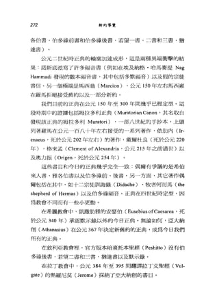 272 新約導覽
各伯書，伯多祿前書和伯多祿後書，若望一書，二書和三書，猶
達書)
公元三世紀時正典的輪廓加速成形，這是兩種異端衝擊的結
果:諾斯底派寫了許多福音書(例如在埃及納格﹒哈馬麥提 Nag
Hammadi 發現的數本福音書，其中包括多默福音)以及假的宗徒
書信。另一個極端是馬西翁 (Marcion) ，公元 150 年左右馬西雍
在羅馬拒絕接受舊約以及-部分新約。
我們目前的正典在公元 150 年至 300 年間幾乎已經定型。這
段時期中的證據包括姆拉多利正典 (Muratorian Canon '其名取白
發現該正典的姆拉多利 Muratori) ，一部八世紀的手抄本，上頭
列著羅馬在公元一百八十年左右接受的-系列著作，依肋內(Ir­
enae肘，死於公元 202 年左右)的著作，戴爾杜良(死於公元 220
年) ，格來孟( Clement of Alexandria '公元 215 年之前過世)以
及奧力振 (Origen '死於公元 254 年)
這些書目和今日的正典幾乎完全一致:偶爾有爭議的是希伯
來人書、雅各伯書以及伯多祿前、後書。另一方面，其它著作偶
爾包括在其中，如十二宗徒訓誨錄 (Didache) 、牧者何而馬 (the
shepherd of Hermas )以及伯多祿福音。正典在四世紀時定型，因
為教會不同而有一些小更動。
在希臘教會中，凱撒肋雅的安瑟伯 (Eusebius ofCaesarea '死
於公元 340 年)承認默示錄以外的今日正典。無論如何，亞大納
削 (Athanasius) 在公元 367 年決定新舊約的正典，成為今日我們
所有的正典。
在敘利亞教會裡，官方版本培熹托本聖經 (Peshitto) 沒有伯
多祿後書，若望二書和三書，猶達書以及默示錄。
在拉丁教會中，公元 384 年至 395 間翻譯拉丁文聖經 (Vul­
gate) 的熱羅尼莫( ]erome) 採納了亞大納削的書目。
 
