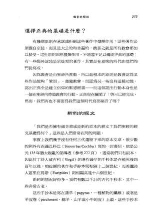 福音的開始 273
選擇正典的基礎是什麼?
有幾個原則在承認或拒絕這些著作中發揮作用:這些著作必
須源自宗徒，而且是大公的和普遍的，換言之就是所有教會都加
以接受。這些原則固然發揮作用，不過還不足以構成正典的基礎:
有~些那時認為是宗徒寫的著作，其實是在更晚的時代由他們的
門徒寫成。
因為教會是由聖神所推動，所以最根本的原則是教會認為某
些作品能夠「鞏固」、強健教會，而認為另一些沒有這種功能。
認出正典全是建立信仰的默感經書一一而這個認出行動本身也是
一個在聖神內帶領教會的行動。正典現在關閉了:啟示已經完成。
然而，我們再也不需要為我們這個時代寫部福音了嗎?
~斤約的經文
「我們是否擁有福音書或是新約原本的經文?我們聖經的經
文基礎為何? J 這些是人們常常在問的問題。
事實上我們幾乎沒有任何古代遺留下來的原本文章。很少數
的例外有西滿巴科巴( Simon bar Cochba )寫的一封書信，他是公
元 135 年猶太叛亂的領導者(參考 277 頁)。通常我們只有副本。
因此拉丁詩人威吉利 (Virgil) 的著作最早的手抄本是在他死後四
百年以後;柏拉圖的著作和手抄本間相隔十三個世紀，而希臘詩
人區且庇得斯( Euripides )則相隔高達十六個世紀。
新約的情況好得多。我們有數以千計的古代手抄本，其中一
些非常古老。
這些手抄本是寫在蒲草 (papyrus '一種植物的纖維)或者是
羊皮卷 (parchment '綿羊、山羊或小牛的皮)上頭。這些手抄本
 