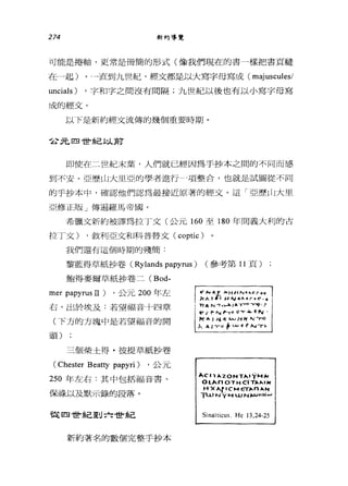274 新約導覽
可能是捲軸，更常是冊簡的形式(像我們現在的書一樣把書頁縫
在一起)。一直到九世紀，經文都是以大寫字母寫成( majuscules/
uncials) ，字和字之間沒有問隔;九世紀以後也有以小寫字母寫
成的經文。
以下是新約經交流傳的幾個重要時期。
2元四世紀以前
即使在二世紀末葉，人們就已經因為手抄本之間的不同而感
到不安。亞歷山大里亞的學者進行-項整合，也就是試圖從不同
的于抄本中，確認他們認為最接近原著的經文。這「亞歷山大里
亞修正版」傳遍羅馬帝國。
希臘文新約被譯為拉丁文(公元 160 至 180 年間義大利的古
拉丁文) ，敘利亞文和科普替文 (coptic) 。
我們還有這個時期的殘簡:
黎藍得草紙抄卷 (Rylands papyrus) (參考第 11 頁)
鮑得麥爾草紙抄卷二 (Bod-
mer papyrus II) ，公元 200 年左
右，出於埃及:若望福音十四章
(下方的方塊中是若望福音的開
頭)
三個柴土得﹒彼提草紙抄卷
(Chester Bea口y papyri) ，公元
250 年左右:其中包括福音書、
保祿以及默示錄的段落。
從四世紀到六世紀
新約著名的數個完整手抄本
t! N A.1' )<HI.'N....cro"
k^~.' H ^J o"_.r. C",.
; 'Tl6. N 可‘~/'" Y""'''''''可[1. f
t' r ~"" ~，ø O 'Y 4 f 旬，
1<:...., ~-: Vo.J H~ N 可『ο
λ &'1"-" t 山~ f ，...."r恥
II.CI1 ÞO. 20NT",.ÿHH
Ol^nOTHC1TÞO.Þo. I)f
HX 人們 CHETÞO. n ÞO. ...
T'-ù t，(ÿ H 山 N).u..N .....
Sinaïticus. He 13,24-25
 