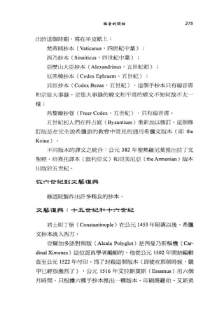 福音的開始
出於這個時期，寫在羊皮紙上:
梵蒂岡抄本 (Vatican肘，四世紀中葉)
西乃抄本( Sinaitic肘，四世紀中葉)
亞歷山大亞抄本 (Alexandrinus '五世紀初f])
厄弗稜抄本( Codex Ephraem '五世紀)
275
貝臣抄本 (Codex Bez肘，五世紀) ，這個手抄本只有福音書
和宗徒大事錄。宗徒大事錄的經文和平常的經文不知何故不太一
樣;
弗黎爾抄卷( Freer Codex '五世紀) ，只有福音書。
五世紀初人們在拜占庭( Byzantium )重新加以修訂。這個修
訂版是在完全說希臘語的教會中常見的通用希臘文版本(即 the
Koine) 。
不同版本的譯文之統合:公元 382 年聖熱羅尼莫推出拉丁文
聖經。培熹托譯本(敘利亞文〉和亞美尼亞( the Armenian )版本
出版於五世紀。
從六世系己至U 文學種與
修道院製作出許多精良的抄本。
文藝複興:十五世紀三和十六世紀
君士坦丁堡( Constantinople )在公元 1453 年陷落以後，希臘
文抄本流入西方。
亞爾加多語對照版 (Alcala Polyglot) 是西曼乃斯樞機( Car-
dinal Ximenes )這位認真學者編輯的，他從公元 1502 年開始編輯
直至公元 1522 年付印。為了封殺這個版本(即使在那個時候，競
爭已經很激烈了) ，公元 1516 年艾拉斯莫斯 (Erasmus) 用六個
月時間，只根據六種手抄本推出一種版本。印刷商羅伯﹒艾斯弟
 
