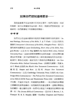 278 新約導覽
如果你們想知道得更多﹒. ....
我刻意盡量不在這本書中引用其它著作;你們只要有一本好
的聖經，很可以單獨使用這本書。然而，假使你們想要更進一步
做研究，你們會發現下列書籍很有幫助。
學弘司音書?
你們可以在這兩本辭典中找到許多關於聖經內容的資料: Ja-
mes Hastin軒， Dictionary ofthe Bible, T. & T. Clark '以及五冊附有
圖解的 lnterpreter's Dictionary ofthe Bib胎， Abingdon Press 。使用方
便的兩本地圖集是 Lucas Grollenberg, Short Atlas ofthe Bible, Pen-
guin Books '以及 H. G. May 編輯的 the 0.苑ford Bible Atlas, Oxford
University Press 這兩本書都有解釋的文章和地圖。至於註釋的叢
書也非常多樣，其中每部聖經作品(新約某些較短的作品則是一
組著作)都各自成冊。最好用的三個新約註釋叢書是: the New
Clarendon Bib俗， Oxford University Press '該書附有圖解;英國 A.
& C. Black 出版的 the Black's New Testament Commentaries ' 在美
國則是 Harper and Row 出版的 Harper New Testament
Commentaries 以及 Cambridge University Press 出版的 the Cam-
bridge Bible Commentaries 0 The Pelican New Testament Commentary
series 現在由 SCM Press and Westminster Press 出版，這套叢書並
不完整，不過其中包含一些重要的註釋書。一本大部頭的註釋書
主要關切的當然是舊約，因為舊約的份量這麼多;這種註釋書也
包括關於一股主題的文章。你們可以從這三本優良的註釋書中選
擇一本: The Jerome Biblical Comm凹的吵，是由 R. E. Brown, J. A.
Fitzmyer 和 R. E. Mu中hy 編輯， Geof企ey Chapman and Prentice
 