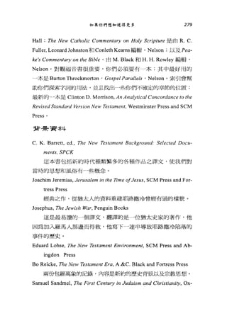 如果你們想知道得更多 279
Hall ; The New Cαtholic Commentary on Holy Scripture 是由 R. C.
Fuller, Leonard Johnston 和 Conleth Kearns 編輯， Nelson ;以及 Pea­
ke's Comm凹的ry on the Bib缸，由 M. Black 和 H. H. Rowley 編輯，
Nelson 。對觀福音書很重要，你們必須要有一本;其中最好用的
一本是 Burton Throckmorton ' Gospel Parallels ' Nelson 。索引會幫
助你們探索字詞的用法，並且找出一些你們不確定的章節的位置;
最新的」本是 Clinton D. Morrison, An Anα仰ical Concordance to the
Revised Standard 始rsion New Testame肘， Westminster Press and SCM
Press 。
背罪于資料
C. K. Barrett, ed., The New Testαment Bαckground: Selected Docu-
ments, SPCK
這本書包括新約時代種類繁多的各種作品之譯文，使我們對
當時的思想和風俗有→些概念。
Joachim Jeremias, Jerusalem in the Time 01Jes帥， SCM Press and For-
tress Press
經典之作，從猶太人的資料重建耶路撒冷曾經有過的樣貌。
Josephus, The Jewish War, Penguin Books
這是最易讀的一個譯文，翻譯的是一位猶太史家的著作，他
因為加入羅馬人那邊而得救，他寫下一連串導致耶路撒冷陷落的
事件的歷史。
Eduard Lohse, The New Tes的ment Environment, SCM Press and Ab-
ingdon Press
Bo Reicke, The New Testament Era, A.&C. Black and Fortress Press
兩份包羅萬象的記錄，內容是新約的歷史背景以及宗教思想。
Samuel Sandmel, The First Century in Judaism and Christiani紗， Ox-
 