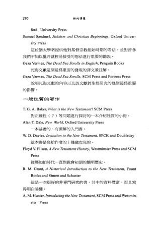 280 新約導覽
ford University Press
Samuel Sandmel, Judαism αnd Christiαn Beginnings, Oxford Univer-
sity Press
這位猶太學者提供他對基督宗教創始時期的看法，並對許多
我們不加以批評就輕易接受的想法進行重要的勘誤。
Geza Vermes, The DeαdSeα Scrolls in English, Penguin Books
死海文獻這個最為重要的發現的譯文兼註解。
Geza Vermes, The DeαdSeα Scrolls， SCM Press and Fortress Press
說明死海文獻的內容以及該文獻對聖經研究的幾個最為重要
的影響。
一-級性質的著作
T. G. A. Baker, What is the New Testament? SCM Press
對正確性( ? )等問題進行探討的一本介紹性質的小冊。
Alan T. Dale, New World, Oxford University Press
一本基礎的、有圖解的入門書。
W. D. Davies, Invitation to the New Testament, SPCK and Doubleday
這本書是寫給作者的十幾歲女見的。
Floyd V. Filson,A New Testament History, Westminster Press and SCM
Press
從瑪加伯時代一直到教會初期的簡明歷史。
R. M. Grant, A Historical Introduction to the New Testament, Fount
Books and Simon and Schuster
這是一本很好的非專門研究的書，其中的資料豐富，而且寫
得明白易懂。
A. M. Hunter, Introducing the New Test，αment， SCM Press and Westmin-
ster Press
 