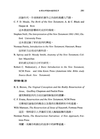 如果你們想知道得更多 281
討論年代、作者與新約著作之內容的基礎入門書。
C. F. D. Moule, The Birth of the New Testament, A. & C. Black and
Harper& Row
這本書說明影響新約成形的環境。
Stephen Neill, The Interp月的tion ofthe New Testament 1861-1961, Ox-
ford University Press
這本書記錄了新約批判的興起。
Norman Perrin, Introduction to the New Testame肘， Harcourt, Brace
按照新方法寫成的教科書。
R. Spivey and D. Moody Smith, Anatomy ofthe New Testame肘， Col-
lier- Macmillan
新約經文的綜合分析的研究。
Robert C. Walton(ed.), A B的ic Introduction to the New Testament,
SCM Press and John Knox Press (American title: Bible study
Source Book: New Testament)
耳F 穌複三舌
R. E. Brown, The Vzrginal Conception and the Bodily Resurrection of
Jesus, Geoffrey Chapman and Paulist Press
運用聖經批判的方法討論耶穌復活的證據。
C. F. Evans, Resurrection and the New Testament, SCM Press
完整地討論復活的概念以及復活在整部新約中的意義。
Willi Marxsen, The Resurrection ofJesus ofNazα陀的， Fortress Press
這是一個相當引人爭議卻叉使人極端鼓舞的進路。
Norman Perrin, The Resurrection Narratives: A New Approach, For-
tress Press
瑪寶、馬爾谷和路加的故事中的神學意義。
 