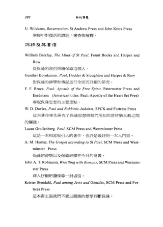282 新約導覽
U. Wilckens, Resurrection, St Andrew Press and John Knox Press
聖經中對復活的證詞:審查與解釋。
保稅忍其書T言
William Barclay, The Mind 01 St Pa叫， Fount Books and Harper and
Row
從保祿的書信描繪保禱這個人。
Gunther Bomkamm, Pα叫， Hodder & Stoughton and Harper & Row
對保祿的神學和傳記進行全面而詳細的研究。
F. F. Bruc皂， Pαul: Apostle 01 the Free Spirit, Patemoster Press and
Eerdmans (American titles: Paul: Apostle ofthe Heart Set Free)
審視保祿思想的主要重點。
W. D. Davies, Paul and Rαbbinic Judaism, SPCK and Fortress Press
這本著作率先研究了保祿思想、與我們所知的當時猶太教之間
的關連。
Lucas Grollenberg, Pα叫， SCM Press and Westminster Press
這是一本相當吸引人的著作，也許是最好的一本入門書。
A. M. Hunter, The Gospel according to St Pα叫， SCM Press and West-
minster Press
保祿的神學以及保祿神學在今日的意義。
John A. T. Robinson，所estling with Romαns ， SCM Press and Westmin-
ster Press
深入仔細研讀保祿一封菩信。
Krister Stendahl, Pαul among Jews and Gentiles, SCM Press and For-
tress Press
這本書主張我們不要以錯誤的標準判斷保祿。
 