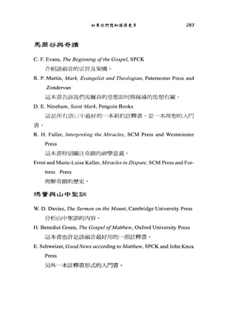 如果你們想知道得更多
鳥蔚谷與哥蹟
C. F. Evans, The Beginning ofthe Gospel, SPCK
介紹該福音的宗旨及架構。
283
R. P. Martin, Mark, Evangelist and 刃leologian， Patemoster Press and
Zondervan
這本書告訴我們馬爾谷的思想如何與保祿的思想有關。
D. E. Nineham, Saint Mark, Penguin Books
這是所有語hljJ 最好的一本新約註釋書，是一本理想的入門
書。
R. H. Fuller, Inte中reting the Miracles, SCM Press and Westminster
Press
這本書特別關注奇蹟的神學意義。
Emst and Marie-Luise Keller, Miracles in Dispu紹， SCM Press and For-
tress Press
理解奇蹟的歷史。
瑪看r~事山中星自 11
W. D. Davies, The Sermon on the Mount, Cambridge University Press
分析山中聖訓的內容。
H. Benedict Green, The Gospel ofMatthew, Oxford University Press
這本書也許是該福音最好用的一部註釋書。
E. Schweizer, Good News according to Matthew, SPCK and John Knox
Press
另外一本註釋書形式的入門書。
 