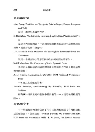 284 新約導覽
F各11口J&書上匕嗤古
John Drury, Tradition αnd Design in Luke's Gospel, Darton, Longman
and Todd
這是一本提出異議的作品。
E. Haenchen, The Acts ofthe Apostles, Blackwell and Westminster Pre-
ss
這是本大部頭的書，不過如果你們挑著看卻出乎意料地容易
理解，而且非常具有啟發性。
1. H. Marshall, Luke, Historian and Theologi仰， Patemoster Press and
Zondervan
這是一本研究路加的思想與路加如何寫歷史的著作。
Neil Richardson, The Pαnorama ofLuke, Epworth Press
也許這是最好的路加福音與宗徒大事錄的入門書;其中的解
釋清晰明瞭。
A. M. Hunter, Interpreting the Parables, SCM Press and Westminster
Press
一本優良且受歡迎的書。
Joachim Jeremias, Rediscovering the Parables, SCM Press and
Scribner
所有關於這個主題的著作中最出名的一本，這是最受歡迎的
版本。
對觀福音書
有一些很有用的著作包含了所有三部對觀福音(有時候也包
括若望福音) ，這些書是: William Barclay, The Gospels and Acts,
SCM Press and Westminster Press ; F. W. Beare, The Earliest Records
 