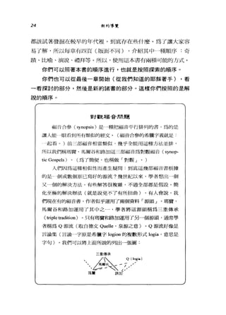 24 新約導覽
都該試著發掘在較早的年代裡，到底存在些什麼。為了讓大家容
易了解，所以每章有四頁(版面不同) ，介紹其中哥哥順序:奇
蹟、比喻、演說、禮拜等。所以，使用這本書有兩種可能的方式。
你們可以照著本書的順序進行，也就是按照擇索的順序。
你們也可以從最後一章開始(從我們知道的耶穌著手) ，看
一看探討的部分，然後是新約諸書的部分。這樣你們按照的是解
說的順序。
對觀福音間題
禍于i三合參 (synopsis) 是 e種把福音平行排列的書，昂的是
讓人能 A眼看到所有類似的經丈。(福音合參的希臘字義就是:
← 4起看。)前三部福音相當類似，幾乎全能用這種方tt並排，
所以我們稱瑪賢、馬爾谷和路加這三部福音為對觀福音: (synop-
tic Gospels) 0 (為了簡便，也稱做「對觀 J 0 )
人們因為這種相似性而產生疑問:到底這幾部福音書根據
的是個或數個原己寫好的源流?幾世紀以來，學者想出一個
又一個的解決方法，有些解答很複雜，不過全部都是假設。簡
化至極的解決辦法(就是說免不了有所扭曲) ，有人會說，我
們現在有的福音書，作者似乎運用了兩個資料「源頭」。瑪寶、
馬爾谷和路加運用了其中之一，學者將這源頭稱為三重傳承
( triple tradition) 。只有瑪寶和路加運用了另一個源頭，通常學
者稱為 Q 源流(取自德文 Quelle '泉源之意) 0 Q 源流好像是
言論集(言論一字原是希臘字 logion 的複數形式 logia' 意思是
字句)。我們可以將上面所說的列出一張圖:
dkfjtu)
 