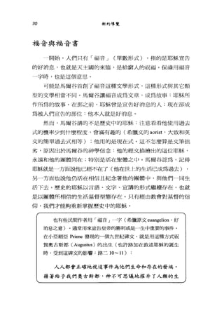 30 新約導覽
福音與福音書
-開始，人們只有「福音 J (單數形式) ，指的是耶穌宣告
的好消息，也就是天主國的來臨，是給窮人的祝福。保祿用福音
一字時，也是這個意思。
可能是馬爾谷首創了福音這種文學形式，這種形式與其它類
型的文學相當不同。馬爾谷讓福音成為文章，成為故事:耶穌所
作所為的故事。在那之前，耶穌會是宣告好消息的人;現在卻成
為被人們宣告的那位:他本人就是好消息。
然而，馬爾谷講的不是歷史中的耶穌:注意看看他使用過去
式的機率少到什麼程度，會滿有趣的(希臘文的 aorist '大致和英
文的簡單過去式相等) ;他用的是現在式。這不怎麼算是文筆抽
劣，原因出於馬爾谷的神學信念:他的經文描繪出的這位耶穌，
永遠和他的團體同在;特別是活在聖體之中。馬爾谷認為，記得
耶穌就是一方面說他已經不在了(他在世 t的生活已成為過去)
另一方面也說他仍活在相信且紀念著他的團體中，與他們一同生
活下去。歷史的耶穌以言語、文字、宣講的形式繼續存在，也就
是以團體所相信的生活基督型態存在。只有經由教會對基督的信
仰，我們才能夠重新掌握歷史中的耶穌。
也有些民間作者用「福音」一字(希臘原文 euangelion '好
消息之意)。通常用來宣告皇帝的勝利或是一生中重要的事件。
在小亞細亞 Priene 發現的一個九世紀碑文，就是用這種方式祝
賀奧古斯都 (Augus仙s) 的出生(也許路加在敘述耶穌的誕生
時，受到這碑文的影響:路三 10-11 )
人人都會正確地視這事件為他們生命和存在的發端。
籍著給予我們奧古斯都，神不可思議地摧升了人類的生
 