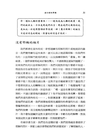 旅行前的準備
命，增加人類的重要性。......使他成為人類的救星，我
們的救世主，不但是對我們而言，對在我們之後來的也
是如此。於是對整個世界來說，神(奧古斯都)的誕生
日是好消息的開端，因著他好消息才來到。
沒有耶穌的相片
31
我們都曾在某些時刻，夢想過擁有耶穌的照片或他說話的錄
音.我們覺得擁有這些東西，就可以真正地認識耶穌。但我們所
有的，只是耶穌門徒寫的經文，以及描繪耶穌的「畫像」和「攘
嚴畫」。儘管事實看起來好像很驚人，不過僅僅是運氣問題罷了;
如果我們有的只是耶穌的照片，我們可能對於他什麼都不知道。
假設我在你家裡看到了」張照片，照片中是一個男子用相當奇怪
的眼光看著另-女子。因為這是一張照片，所以我知道其中記錄
了某個特定時刻(除非這是惡作劇照片) ;但我還能說什麼?什
麼都不能!閃光燈亮過以後，這男子是否凝視著天空?還是為了
不想看到那女人而轉移目光(他把氣氛弄糟了) ?他愛她嗎?這
些都得由你來告訴我。於是你說 I 嗯，這是在麥克的訂婚宴上
照的。不過只要看他的臉就好了!你不知道他有多高興。想想看
他們共度的那些時光..... 0 J 你說著說著，照片就鮮活了起來:
從他們的面孔裡，我們清楚地看到充滿期待和希望的生活;我能
想像照相那天......。能有這些結果，全是因為你在那裡，看到了
他們的快樂，而且能夠為我解釋這照片。如果我有的只是這張照
片，我不會知道關於這對夫妻的任何事。幸虧有你的解釋，對我
來說這對夫妻才漸漸有其實感，而我能愛他們。
在福音書方面，我們也有這種好運。我們認為福音書提供了
耶穌的照片，事實上福音書帶給我們的卻要更好:了解耶穌的人，
 