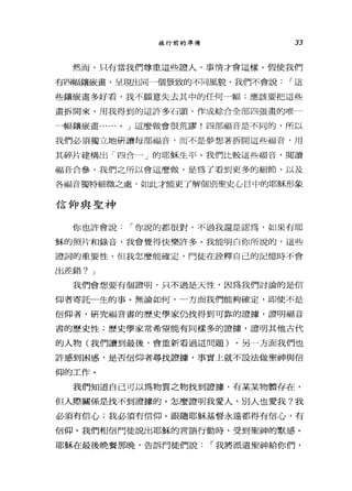 旅行前的準備 33
然而，只有當我們尊重這些證人，事情才會這樣。假使我們
有四幅鎮最畫，呈現出同一個景致的不同風貌，我們不會說 í 這
些鎮最畫多好看，我不願意失去其中的任何申高;應該要把這些
畫拆開來，用我得到的這許多石頭，作成綜合全部四張畫的唯一
一幅鑼最畫....，，".. 0 J 這麼做會很荒謬!四部福音是不同的，所以
我們必須獨立地研讀每部福音，而不是夢想著拆開這些福音，用
其碎片建構出「四合一」的耶穌生平。我們比較這些福音，閱讀
福音合參，我們之所以會這麼做，是為了看到更多的細節，以及
各福音獨特細微之處，如此才能更了解個別聖史心目中的耶穌形象
信仰與聖神
你也許會說 í 你說的都很對，不過我還是認為，如果有耶
穌的照片和錄音，我會覺得快樂許多。我能明白你所說的，這些
證詞的重要性，但我怎麼能確定，門徒在詮釋自己的記憶時不會
出差錯? J
我們會想要有個證明，只不過是天性，因為我們討論的是信
仰者寄託一生的事。無論如何，一方面我們能夠確定，即使不是
信仰者，研究福音書的歷史學家仍找得到可靠的證攘，證明福音
書的歷史性;歷史學家常希望能有同樣多的證據，證明其他古代
的人物(我們讀到最後，會重新看過這問題)。另一方面我們也
許感到困惑，是否信仰者尋找證撮，事實上就不設法做聖神與信
仰的工作。
我們知道自己可以為物質之物找到證據，有某某物體存在，
但人際關係是找不到證據的。怎麼證明我愛人，別人也愛我?我
必須有信心;我必須有信仰。跟隨耶穌基督永遠都得有信心，有
信仰。我們相信門徒說出耶穌的言語行動時，受到聖神的默感。
耶穌在最後晚餐那晚，告訴門徒們說 í 我將派遣聖神給你們，
 