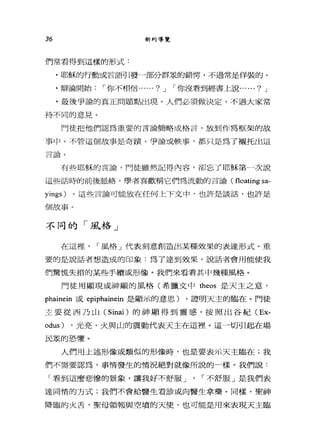 36 新約導覽
們常看得到這樣的形式:
﹒耶穌的行動或言語引發一部分群眾的錯愕'不過常是佯裝的。
﹒辯論開始，-你不相信...... ? J ，-你沒看到經書上說...... ? J
.最後爭論的真正問題點出現。人們必須做決定，不過大家常
持不同的意見。
門徒把他們認為重要的言論簡略成格言，放到作為框架的故
事中。不管這個故事是奇蹟、爭論或缺事，都只是為了襯托出這
王三子去A
日面問 U
有些耶穌的言論，門徒雖然記得內容，卻忘了耶穌第一次說
這些話時的前後脈絡，學者喜歡稱它們為流動的言論( floating sa-
yings) 。這些言論可能放在任何上下文中，也許是談話，也許是
個故事。
不同的「風j各」
在這裡， ，-風格」代表刻意創造出某種效果的表達形式。重
要的是說話者想造成的印象:為了達到效果，說話者會用能使我
們驚慌失措的某些手續或形像。我們來看看其中幾種風格。
門徒用顯現或神顯的風格(希臘文中 theos 是天主之意，
phainein 或 epiphainein 是顯示的意思) ，證明天主的臨在。門徒
主要從西乃山( Sinai) 的神顯得到靈感，按照出谷紀 (Ex­
odus) ，光亮、火與山的震動代表天主在這裡。這一切引起在場
民尿的恐懼。
人們用上述形像或類似的形像時，也是要表示天主臨在;我
們不需要認為，事情發生的情況絕對就像所說的一樣。我們說:
「看到這麼悲慘的景象，讓我好不舒服 J ' ，-不舒服」是我們表
達同情的方式;我們不會給醫生看診或向醫生拿藥。同樣，聖神
降臨的火舌，聖母領報與空墳的天使，也可能是用來表現天主臨
 