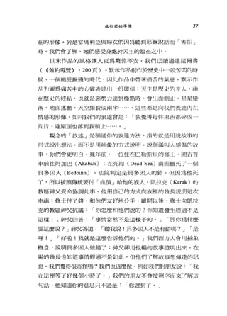 旅行前的準備 37
在的形像。於是當瑪利亞與婦女們因為聽到耶穌說話而「害怕」
時，我們會了解，她們感受身處於天主的臨在之中。
世末作品的風格讓人更為驚惶不安。我們已讀過達尼爾書
C (舊約導覽> ， 200 頁)。默示作品創作於歷史中一段苦悶的時
候，一個飽受摧殘的時代，因此作品中帶著痛苦的氣息。默示作
品力圖為痛苦中的心靈表達出一份確信:天主是歷史的主人，祂
在歷史的終結，也就是惡勢力達到極點時，會出面制止。星星墮
落，地面搖動，天空撕裂成兩半...... ，這些都是向我們表達內在
情感的形像，如同我們的表達會是 I 我覺得每件東西部碎成 4
片片，連屋頂也落到我頭上...... 0 J
觀念的「敘述」是種通俗的表達方法，指的就是用說故事的
形式說出想法，而不是用抽象的方式說明。說個滿叫人感傷的故
事，你們會更明白。幾年前，一位住在巴勒斯坦的修士，開吉普
車前往阿加巴 CAkabah) ;在死海 (Dead Sea) 南面輾死了個
貝多因人( Bedouin) 。法院判定是貝多因人的錯，但因為他死
了，所以按照傳統要付「血債」給他的族人。凱拉克( Kerak) 的
教區神父受命協調此事。他用自己的方式向族裡的酋長說明這次
車禍;修士付了錢，和他們友好地分手。離開以後，修士向凱拉
克的教區神父抗議 I 你怎麼和他們說的?你知道發生經過不是
這樣! J 神父回答 I 事情當然不是這樣子的。 J I 那你為什麼
要這麼說? J 神父答道 I 聽我說!貝多因人不是有錯嗎? J I 是
呀! J I 好啦!我就是這麼告訴他們的。」我們西方人會用抽象
概念，說明貝多因人做錯了;神父卻用他編的故事證明出來。在
場的酋長也知道事情經過不是如此，但他們了解故事想傳達的訊
息。我們覺得很奇怪嗎?我們也這麼做，例如我們對朋友說 I 我
在這裡等了好幾個小時了。」我們的朋友不會按照字面來了解這
句話，他知道你的意思只不過是 I 你遲到了。」
 