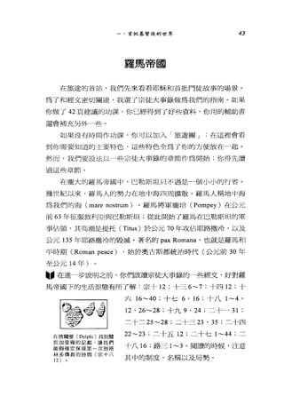 一、首批基督徒的世界 43
羅馬帝國
在旅途的首站，我們先來看看耶穌和首批門徒故事的場景。
為了和經文密切關迪，我選了宗徒大事錄做為我們的指南。如果
你做了 42 頁建議的功課，你已經得到了好些資料，你用的輔助書
還會補充另外一些。
如果沒有時間作功課，你可以加入「旅遊團 J 在這裡會看
到你需要知道的主要特色，這些特色全為了你的方便放在一起。
然而，我們要設法以一些宗徒大事錄的章節作為開始;你得先讀
過這些章節。
在龐大的羅馬帝國中，巴勒斯坦只不過是一個小小的行省。
幾世紀以來，羅馬人的勢力在地中海四周擴散。羅馬人稱地中海
為我們的海 (mare nostrum )。羅馬將軍龐培 (Pompey) 在公元
前 63 年征服敘利亞與巴勒斯坦;從此開始了羅馬在巴勒斯坦的軍
事佔領，其高潮是提托 (Titus) 於公元 70 年攻佔耶路撒冷，以及
公元 135 年耶路撒冷的毀滅。著名的 pax Romana '也就是羅馬和
平時期 (Roman peace) ，始於奧古斯都統治時代(公元前 30 年
至公元 14 年)
"在進一步說明之前，你們該讀宗徒大事錄的一些經文，好對羅
馬帝國下的生活型態有所了解:宗十 12 ;十三 6~7; 十四 12 ;十
在德爾斐 (Delphi) 找到關
於加里雍的記獸，讓我們
能夠確定保祿第一次到格
林多傳教的時閱(宗十八
12 )
六 16~40 ;十七 6 ' 16 ;十八 1~4 '
12 ' 26~28 ;十九 9 ' 24 ;二十- 31 ;
三十二 25~28 ;二十三刃， 35 ;三十四
22~23 ;三十五 12 ;二十七 1~44 ;二
十八 16 ;路三 1~3 。閱讀的時候，注意
其中的制度、名稱以及局勢。
 