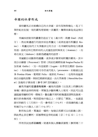 44 新約導覽
帝國的社會形成
當時羅馬正在組織自己的大帝國，富有而無與倫比。花了三
個世紀在征服，現在羅馬想要統-其屬民。幾個因素促成這個目
標。
帝國西部使用的語言仍是拉丁文(義大利、高盧 Gaul 、西班
牙)。然而東邊通行的語言卻是希臘文(或者是通用希臘話 Ko­
ine) ，希臘文取代了大多數其它的方言，在帝國的每個地方都講
得通。敘利亞和巴勒斯坦的人民還是說阿辣美文 (Aramaic) ，而
希伯來文 (Hebrew) 依舊為禮儀用的語言。
帝國劃分成數個行政區，或多或少緊密地附屬於羅馬。其中
部分由總督( Proconsul )管理(例如色爾爵保祿 Sergius Paulus 和
加里雍 Gallio) ，另-些是使節 (Legate '如季旦尼奧斯 Quirin­
ius) ;有些地區託付給司令官或代理人 (procurator '如般雀比拉
多 Pontius Pilate 、斐理斯 Felix 、斐斯托 Festus) ;也有些地區維
持自治區的型態，例如巴勒斯坦就是，由大黑落德( Herod the Gre-
at) 及他的子孫治理(參考 287 頁的圖表)
羅馬帝國的交通很有效率。羅馬的道路(以及其上的驛站和
客棧)僅供皇帝的特使、軍隊及少數特權人士使用，因此可以迅
速抵達帝國的任何一個地方。數也數不清的船隻運送貨物及旅客，
航行於各條河流、特別是地中海之上，只要它「開放 J '也就是
說可供航行(三月到十一月，參考宗二十七 9) 。在保祿的船上就
有兩百七十六個人(宗三十七 37 )
對所有公民，司法是一樣的。每個公民都可以向凱撒上訴，
因此停止其它審判，而被帶到皇帝的法庭(宗二十五 12 ;二十六
32 )
所有居民也都要納稅。財產和個人要繳直接稅(參照瑪三十
 
