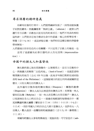 46 新約導覽
尋求深層的精神意義
在羅馬征服的行省中，人們認為國神失敗了，因為沒能保護
于民對抗羅馬。到處瀰漫著「無神主義 J ( atheism ) ;就算人們
遵行官方宗教，宗教也只是文化的約束而己，他們不再真的相信
這些神。人們從其它地方尋求生命中的意義:傾心於哲學思考、
智慧(宗十七 16) ，或是神秘宗教，他們相信這種宗教的啟蒙會
帶來解放。
人們發展出形形色色的小型團體，不只是為了宗教上的緣故，也
是為了逃避羅馬社會引發的非人性化情勢( depersonaliza-
tion) 。
帝國中的猶太人和基督徒
猶太教的重心放在耶路撒冷，以聖殿為主，是官方宗教的中
心，然後擴大到整個「以色列地 J ( land of Israel ) ，也就是當時
稱為猶太的地方(公元 135 年以後，此地才叫做巴勒斯坦或培肋
舍特 land of the Philistines) 。這個區域大約是比利時或威爾斯這
麼大，只有五萬左右的猶太人。
此外還有分散各地的猶太僑民( Diaspora ) ，離散的教會
( Dispersion )。猶太人長久以來定居在猶太以外;充軍後一些人
留在巴比倫 (Babylon) ，另一些人在亞歷山大里亞落戶，猶太人
口在該地佔全人口的五分之一。保祿在他經過的每個城市中，都
見到興盛的猶太團體(譬如宗十三 14 ;十四 1 ;十六 13 ;十七 2;
十八 4) 。估計帝國人口的百分之八到十是猶太人，也許有七、八
百萬人。勸人改宗、改變信仰的渴望盛行(宗十九 13 ;參照瑪二
十三 15 )
帝國內的猶太人享有特殊地位:免服兵役，可守安息日( sab-
 