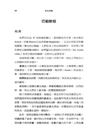 48 新約導覽
巴勒斯坦
經~ ì;齊
你們可以在 47 頁的地形圖上，看到肥法的平原(依次勒耳
Jezreel 、沙龍 Sharon 以及舍弗辣 Shephelah) ，以及加里肋亞和撒
瑪黎雅/猶太的丘陵區，人們在其上的石頭地耕作，有時為了耕
作會把丘陵開墾成梯田。你們還可以看到約旦河河谷 (the Jordan
valley) 和其中肥誤的綠洲，它的中心是耶且哥。
雨量相當可觀，但只在十月到三月間下雨，因此人們把水小
心地儲存在時水池中。
農業是主要財源。小麥是基本的食糧作物，大麥實際上種得
到處都是。下第-場雨後開始播種:復活節 (Easter) 前收割大
麥，復活節至五旬節間收割小麥。
橄欖樹產油甚豐'外銷至埃及和敘利亞;無花果也外銷出去，
遠至羅馬。
葡萄樹主要種在猶太地區。榨葡萄機建在葡萄園裡，因為如
塔一般，所以人們在上頭守衛，防禦盜賊與狐群。
除了尋常的水果蔬菜，如扁豆、埃及豆和生吃的蔬菜之外，
我們還找得到具異國情調的農產品，這些農作物甚至得到皇帝的
垂愛:耶里哥和加里肋亞運送來的石榴，猶太來的松露，玫瑰(用
來製造香精) ，其中最重要的是猶太香油，其價值好比同等重量
的黃金，是批發生意的一個項目。
此外，當時這個地方林木繁茂......直到山羊來到這裡才改觀!
到處飼養了家畜，綿羊和山羊供應羊肉、羊奶、羊皮和羊毛。因
為有數不清的祭獻，聖殿消耗掉一批數目龐大的牛群。人們也養
 