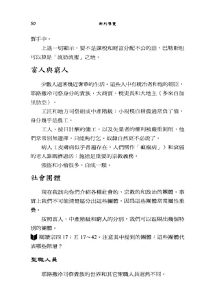 50 新約導覽
賈手中。
上述一切顯示，要不是課稅和財富分配不公的話，巴勒斯坦
可以算是「流奶流蜜」之地。
富人與窮人
少數人過著幾近奢華的生活。這些人中有統治者和他的朝臣，
耶路撒冷可祭身分的貴族，大商賈，稅吏長和大地主(多來自加
里肋亞)
工匠和地方可祭組成中產階級;小規模自耕農通常負了債，
身分幾乎是農工。
工人、按日計酬的傭工，以及失業者的權利被嚴重剝削，他
們常常別無選擇，只能夠行乞。奴隸自然更不必說了。
病人(皮膚病似乎普遍存在，人們稱作「痲瘋病 J )和衰弱
的老人靠攔濟過活;施捨是重要的宗教義務。
強盜和小偷很多，自成一類。
社會團體
現在我該向你們介紹各種社會的、宗教的和政治的團體。事
實上我們不可能清楚區分出這些團體，因為這些團體常常屬性重
疊。
按照富人、中產階級和窮人的分別，我們可以區隔出幾個特
別的團體。
"閱讀宗四 17 ;五 17~42 。注意其中提到的團體:這些團體代
表哪些階層?
聖職人員
耶路撒冷可祭貴族的世界和其它聖職人員迴然不同。
 