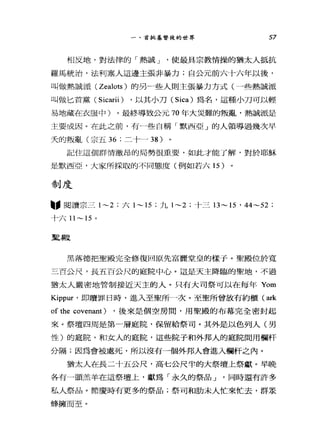 一、首批基督徒的世界 57
相反地，對法律的「熱誠 J '使最具宗教情操的猶太人抵抗
羅馬統治，法利塞人這邊主張非暴力;自公元前六十六年以後，
叫做熱誠派 (Zealots) 的另一些人則主張暴力方式(一些熱誠派
叫做匕首黨( Sicarii) ，以其小刀( Sica) 為名，這種小刀可以輕
易地藏在衣服中)。最終導致公元 70 年大災難的叛亂，熱誠派是
主要成因。在此之前，有 J些自稱「默西亞」的人領導過幾次早
夫的叛亂(宗五 36 ;二十一 38 )
記住這個群情激昂的局勢很重要，如此才能了解，對於耶穌
是默西亞，大家所採取的不同態度(例如若六 15 )
制度
"閱讀宗三 1~2 ;六 1~15 ;九 1~2 ;十三 13~ 15 ' 44~52 ;
十六1l ~15 。
聖殿
黑落德把聖殿完全修種回原先富麗堂皇的樣于。聖殿位於寬
三百公尺，長五百公尺的庭院中心。這是天主降臨的聖地，不過
猶太人嚴密地管制接近天主的人。只有大司祭可以在每年 Yom
Kippur' 即贖罪日時，進入至聖所一次。至聖所曾放有約櫃( ark
of the covenant) ，後來是個空房間，用聖殿的布幕完全密封起
來。祭壇四周是第一層庭院，保留給祭司。其外是以色列人(男
性)的庭院，不口女人的庭院，這些院子和外邦人的庭院間用欄杆
分隔;因為會被處死，所以沒有一個外邦人會進入欄杆之內。
猶太人在長二十五公尺，高七公尺半的大祭壇上祭獻。早晚
各有一頭羔羊在這祭壇上，獻為「永久的祭品 J '同時還有許多
私人祭品。節慶時有更多的祭品;祭司和肋末人忙來忙去，群眾
蜂擁而至。
 