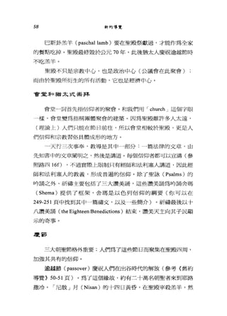 58 新約導覽
巴斯卦羔羊 (paschal lamb) 要在聖殿祭獻過，才能作為全家
的餐點吃掉。聖殿最終毀於公元 70 年，此後猶太人慶祝逾越節時
不吃羔羊。
聖殿不只是宗教中心，也是政治中心(公議會在此聚會)
而由於聖殿所衍生的所有活動，它也是經濟中心。
會堂 3干口猶太式最拜
會堂一詞首先指信仰者的聚會。和我們用 I church J 這個字眼
一樣，會堂變為指稱團體聚會的建築。因為聖殿離許多人太遠，
(理論上)人們只能在節日前往，所以會堂相較於聖殿，更是人
們信仰和宗教習俗具體成形的地方。
4
天行三次事奉，教導是其中一部分:一篇法律的文章，由
先知書中的文章闡明之，然後是講道。每個信仰者都可以宣講(參
照路四 160 '不過實際上限制只有經師和法利塞人講道，因此經
師和法利塞人的教義，形成普遍的信仰。除了聖詠 (Psalms) 的
吟誦之外，祈禱主要包括了三大讚美誦，這些讚美誦為吟誦舍瑪
( Shema) 提供了框架，舍瑪是以色列信仰的綱要(你可以在
249-251 頁中找到其中一篇禱文，以及一些簡介)。祈禱最後以十
八讚美誦( the Eighteen Benedictions )結束，讚美天主向其子民顯
示的奇事。
慶節
三大朝聖節格外重要;人們為了這些節日而聚集在聖殿四周，
加強其共有的信仰。
逾越節 (passover) 慶祝人們在出谷時代的解放(參考〈舊約
導覽> 50-51 頁)。為了這個緣故，約有三十萬名朝聖者來到耶路
撒冷。「尼散」月 (Nisan) 的十四日黃昏，在聖殿宰殺羔羊，然
 