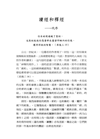 讀經和釋經
一一-代序
你自幼便通曉了聖經，
這聖經能使你憑著那在基督耶穌內的信德，
獲得得救的智慧。(弟後三 15 )
公元一世紀末， →位隱名的作者寫了一封信，這一封信後來
被稱做弟茂德後書。上面清楚寫著這一句話。對當時的人來說(包
括作者和讀者) ，這句話的意義一目了然，所謂「聖經 J (原文
是「神聖的寫作 J ) ，指的是當日的猶太人經典，即今日基督徒
的「舊約」。這些經典被認為是「默感」的作品，因而當日的基
督徒都希望可以從這些經典中找尋到生活、訓導、與信仰的泉源
(弟後三 16 )
至於「新約 J '不僅並未進入神聖寫作之列;作為一本完成
的文集，新約事實上還未出現。或者，說得準確一點，雖然大部
分的新約文獻，早已「個別地」書寫完成，不過它們還未「集
結 J '因而還未以一個整體文集的形式出現，更末以「新約」的
稱呼來命名。新約的完成，還有一段很長的歷史。
因而，做為基督徒的經典，新約，也和舊約一樣，屬於「傳
統下的結集」。它慢慢長成、慢慢得到確認，最後得到「經」的
地位。這是猶太教、基督宗教，這兩個同屬「經典宗教」的共通
點:經典的書寫，和與經典相關聯的事件(如基督事件、西乃山
事件)之間，在時間上有一段差距。而雖屬於同一經典，個別經
本的寫作時間(還有地點、團體)亦有差距，職是之故，它們對
於那一件基本事件的體認，自然也有差距。
 