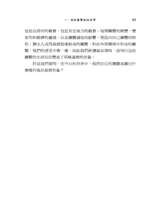 一、首批基督徒的世界 65
也是厄弗所的教會，也是其它地方的教會。每個團體的經歷，歷
史的和經濟的處境，以及團體過往的影響，塑造出自己團體的特
色;猶太人成為基督徒後組成的團體，和在外邦環境中形成的團
體，他們的感受不會一樣。因此我們研讀福音書時，該明白這些
團體的生活反而豐富了耶穌基督的形象。
於是我們要間，在今日的世界中，我們自己的團體表露出什
麼樣的復活基督形象?
 