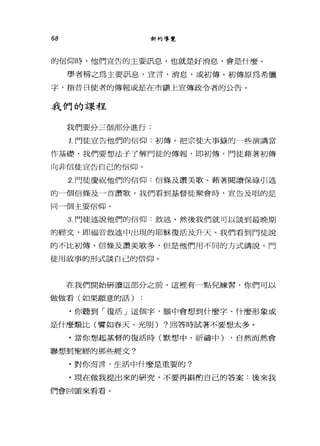 68 新約導覽
的信仰時，他們宣告的主要訊息，也就是好消息，會是什麼。
學者稱之為主要訊息，宣言，消息，或初傳。初傳原為希臘
字，指昔日使者的傳報或是在市鎮上宣傳政令者的公告。
我們的課程
我們要分三個部分進行:
1.門徒宣告他們的信仰:初傳。把宗徒大事錄的一些演講當
作基礎，我們要想法子了解門徒的傳報，即初傅，門徒藉著初傳
向非信徒宣告自己的信仰。
2. 門徒慶祝他們的信仰:信條及讚美歌。藉著閱讀保祿引述
的一個信條及一首讚歌，我們看到基督徒聚會時，宣告及唱的是
同一個主要信仰。
3. 門徒述說他們的信仰:敘述。然後我們就可以談到最晚期
的經文，即福音敘述中出現的耶穌復活及升天。我們看到門徒說
的不比初傳、信條及讚美歌多，但是他們用不同的方式講說，門
徒用故事的形式談自己的信仰。
在我們開始研讀這部分之前，這裡有一點見練習，你們可以
做做看(如果願意的話)
﹒你聽到「復活」這個字，腦中會想到什麼字、什麼形象或
是什麼類比(譬如春天、光明) ?回答時試著不要想太多。
﹒當你想起基督的復活時(默想中、祈禱中) ，自然而然會
聯想到聖經的那些經文?
﹒對你而言，生活中什麼是重要的?
﹒現在做我提出來的研究，不要再斟酌自己的答案:後來我
們會回頭來看看。
 