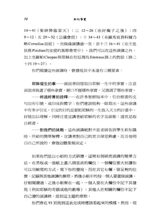 70 新約導覽
14~41 (聖神降臨當天) ;三 12~26 (治好瘤子之後) ;四
9~12 ;五 29~32 (公議會前) ;十 34~43 (在羅馬官員科爾乃
略 Cornelius 面前) ，而保祿演講過一次:宗十三 16~41 (在丕息
狄雅 Pisidian 的安提約基雅會堂中〉。我們可以在這些演講之外，
加上克羅帕 Cleopas 與耶穌在往厄瑪烏 Emmaus 路上的對話(路三
十四 19~27)
你們閱讀這些演講時，會發現其中永遠有三種要素:
耶穌發生的事......演說者回憶取白耶穌一生中的事實。注意
演說者挑選了哪些事實，絕口不提哪些事實，又強調了哪些事實。
...經過經書的詮釋......在許多聖經版本中，哥|自經書的文
句加有引號，或印成斜體字;你們應該能夠一眼看出，這些演講
中有多少引文。引文的目的是要把耶穌的一生放入天主的計畫中，
好能加以理解。同時注意宣講者給耶穌的名字及頭銜;通常是取
自經書。
......對我們的挑戰。這些演講絕對不是老師告訴學生新知識
時，戶斤給的簡單解釋。宣講者對自己的宣言深思熟慮，而且他明
白自己所說的，會強迫聽眾做決定。
如果你們是以小組的方式研讀，這裡有個研究演講的簡單方
法。在黑板或一張紙上畫八個垂直的欄位:一個欄位要大到讓你
可以用縮寫的方式，寫下你的發現，而在其它七欄，留足夠的位
置，記錄與其他演講的參照。然後小組中的每一個人要選個演講，
仔細閱讀過;之後小組聚在一起，一個人要在大欄位中記下其發
現(例如耶穌的奇蹟或他的教導) ;其他人在相關的欄位中記下
自己讀的演講裡'提到這主題的章節。
你們會在的頁找到這表完成時應該看起來的模樣。然而，現
 