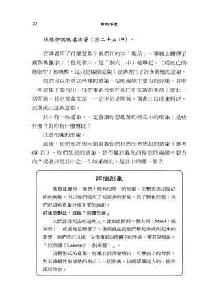 72 新約導覽
保祿卻說他還活著(崇二十五 19 )
宣講者用了什麼意象?我們用的字「復活 J '事實上翻譯了
兩個希臘宇: (從死者中，從「洞穴」中)被舉起， (從死亡的
睡眠中)被喚醒。這只是兩個意象;宣講者用了許多其他的意象。
我們可以把各式各樣的意象，按照兩個主要方向分組。其中
」些意象主要指出，我們重新找到;在死亡中失落的生命;從此一
切照舊。其它意象卻說， --切不只是照舊，還會比以前來得好。
試著挑出這些意象。
其中有→些意象-- -定會讓你想起舊約經文中的形象:是些
什麼?對你有什麼幫助?
注意相關的形象。
最後，你們也許想回頭看看你們自然而然想起的意象(參考
68 頁)。你們想到的意象，是否屬於我先前提到的兩個主要方
向?或者只是其中之一?如果如此，是其中的哪一個?
R可T固 jf~ 事L
基督徒覺得，他們不能夠用單一的形象，完整表達出復活
節的奧秘，所以他們使用了相當多的形象。為了簡化問題，我
們把這些意象分成主要的兩岸且。
前後的對比，或說「回復生命」
人們認為死去的這些人，就像是掉到一個大洞 (Sheol '或
冥府) :或者像是睡著了。復活就是把他們舉起來或叫起來的
事實。他1l'~死亡以後，又恢復到以前擁有的生命。聖若望寫說:
「拉回祿 (L血紅us) ，出來罷! J
這種形式的意象，好處在於清楚明白:有歷史上的背景，
對其連續性有清楚的指示:一切照舊。以前認識這人的，能再
認出他來。
 