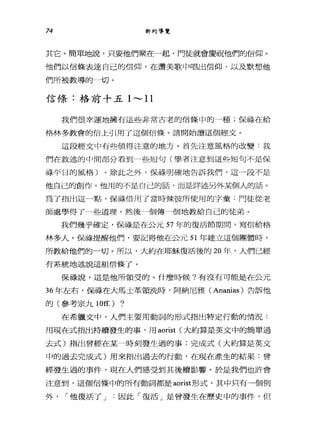 74 新約導覽
其它。簡單地說，只要他們聚在一起，門徒就會慶祝他們的信仰。
他們以信條表達自己的信仰，在讚美歌中唱出信仰，以及默想他
們所被教導的一切。
信條:格前十五 1---11
我們很幸運地擁有這些非常古老的信條中的一種;保祿在給
格林多教會的信上引用了這個信條。請開始讀這個經文。
這段經文中有些值得注意的地方。首先注意風格的改變:我
們在敘述的中間部分看到一些短句(學者注意到這些短句不是保
祿平日的風格)。除此之外，保祿明確地告訴我們，這一段不是
他自己的創作。他用的不是自己的話，而是詳述另外某個人的話。
為了指出這一點，保祿借用了當時辣彼所使用的字彙:門徒從老
師處學得了一些道理，然後一個傳干個地教給自己的徒弟。
我們幾乎確定，保祿是在公元 57 年的復活節期間，寫信給格
林多人。保祿提醒他們，要記得他在公元 51 年建立這個團體時，
所教給他們的一切。所以，大約在耶穌復活後的 20 年，人們已經
有系統地述說這組信條了。
保祿說，這是他所領受的。什麼時候?有沒有可能是在公元
36 年左右，保祿在大馬士革領洗時，阿納尼雅 (Ananias) 告訴他
的(參考宗九 10ff.) ?
在希臘文中，人們主要用動詞的形式指出特定行動的情況:
用現在式指出持續發生的事，用 aorist (大約算是英文中的簡單過
去式)指出曾經在某一時刻發生過的事;完成式(大約算是英文
中的過去完成式)用來指出過去的行動，在現在產生的結果:曾
經發生過的事件，現在人們感受到其後續影響。於是我們也許會
注意到，這個信條中的所有動詞都是 aorist 形式，其中只有一個例
外， í 他復活了 J 因此「復活」是曾發生在歷史中的事件，但
 