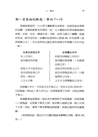 二、復活 77
對一首聖詠的默想、:弗四 7 ，.._， 10
保祿想要說明，天主為了讓教會完成使命，也就是組成基督
的身體，而賜與教會其所需的一切:天主賜給信仰者各種服務的
神恩:京徒，先知，傳福音者，司牧，這些人建立了團體。保祿
針對這←→點所說的話，依據的是當時的人對詠俗， 19 的詮釋(按
照塔爾古木)。首先我們來比較在希伯來經文和塔爾古木中的這
一節。
在希伯來經文中
你上升高天
使俘虜成為俘虜
從眾人手中接受貢品
甚至從叛逆者之于
為有一個住所
上主天主啊
在塔商古木中
你使先知梅瑟、主升於天
使俘虜成為俘虜(=你教導
法律之言)
並把它們交與眾人之手
甚至交與叛逆者之手，只要
他們回心向你，
上主天主神聖臨在之安宅。
在塔爾古木中，不再是天主升到天上，住在天主自己的住所;
而是梅瑟 (Moses) 登上西乃山，在那裡接受了法律，並把法律給
予泉人。
保祿默想這段聖詠。他在其中看到的不再是梅瑟，而是耶穌
一一新梅瑟'在耶穌下降至人間，甚至降入地獄之後，他上升到
了天堂。因此，藉著下降及舉揚這個意象，表達出復活的完整奧
蹟。
(我們該知道，路加用了同樣的聖詠來解釋五旬節。參考 192
頁。)
 