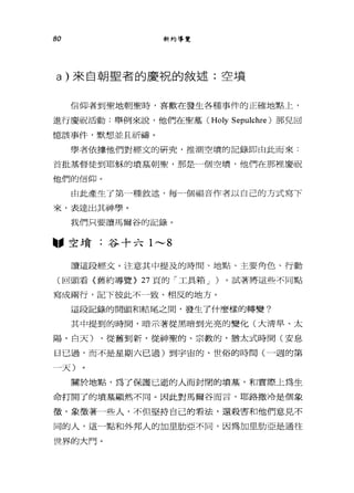 80 新約導覽
a) 來自朝皇者的慶祝的敘述:空墳
信仰者到聖地朝聖時，喜歡在發生各種事件的正確地點上，
進行慶祝活動:舉例來說，他們在聖墓 (Holy Sepulchre) 那見回
憶該事件，默想並且祈禱。
學者依據他們對經文的研究，推測空墳的記錄即由此而來:
首批基督徒到耶穌的墳墓朝聖，那是一個空墳，他們在那裡慶祝
他們的信仰。
由此產生了第一種敘述，每→個福音作者以自己的方式寫下
來，表達出其神學。
我們只要讀馬爾谷的記錄。
"空墳:谷十六 1 ,..._, 8
讀這段經丈。注意其中提及的時間、地點、主要角色、行動
(回頭看〈舊約導覽> 27 頁的「工具箱 J )。試著將這些不同點
寫成兩行，記下彼此不一致、相反的地方。
這段記錄的開頭和結尾之間，發生了什麼樣的轉變?
其中提到的時間，暗示著從黑暗到光亮的變化(大清早、太
陽、白天) ，從舊到新，從神聖的、宗教的，猶太式時間(安息
日已過，而不是星期六已過)到宇宙的、世俗的時間(一週的第
一天)
關於地點，為了保護已逝的人而封閉的墳墓，和實際上為生
命打開了的墳墓顯然不同。因此對馬爾谷而言，耶路撒冷是個象
徵'象徵著一些人，不但堅持自己的看法，還殺害和他們意見不
同的人，這一點和外邦人的加里肋亞不同，因為加旦肋亞是通往
世界的大門。
 