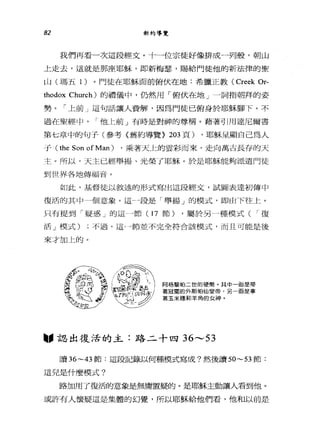 82 新約導覽
我們再看一次這段經丈。十一位宗徒好像排成一列艘，朝山
上走去，這就是那座耶穌，即新梅瑟，賜給門徒他的新法律的聖
[1) (瑪五 1 )。門徒在耶穌面前俯伏在地:希臘正教 (Creek Or-
thodox Church) 的禮儀中，仍然用「俯伏在地」一詞指朝拜的姿
勢。「上前」這句話讓人費解，因為門徒已俯身於耶穌腳下。不
過在聖經中，他 I二前」有時是對神的尊稱。藉著引用達尼爾書
第七章中的句子(參考《舊約導覽> 203 頁) ，耶穌呈顯自己為人
于( the Son of Man ) ，乘著天上的雲彩而來，走向萬古長存的天
主。所以，天主已經舉揚、光榮了耶穌。於是耶穌能夠派遣門徒
到世界各地傳福音。
如此，基督徒以敘述的形式寫出這段經文，試圖表達初傳中
復活的其中 4個意象。這一-段是「舉揚」的模式，即由下往 t:. 0
只有提到「疑惑」的這←→節( 17 節) ，屬於另一種模式( I 復
活」模式) ;不過，這-一節並不完全符合該模式，而且可能是後
來才加上的。
阿格蓋起帕二世的硬幣。其中一面是帶
著冠冕的外斯怕仙皇帝，另 面是拿
著玉米穗和羊角的女神。
"認出復活的主:路二十四 36---53
讀 36~43 節:這段記錄以何種模式寫成?然後讀到 ~53 節:
這兒是什麼模式?
路加用了復活的意象是無庸置疑的。是耶穌主動讓人看到他。
或許有人懷疑這是集體的幻覺，所以耶穌給他們看，他和以前是
 