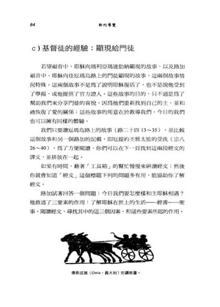 84 新約等覽
c) 基督徒的經驗:顯現給門徒
若望福音中，耶穌向瑪利亞瑪達肋納顯現的故事，以及路加
福音中，耶穌向往厄瑪烏路上的門徒顯現的故事，這兩個故事情
況特殊。這兩個故事不是為了說明耶穌復活了，也不是說他受到
了舉揚，或他提供 r 官方證人。這些故事的目的，只不過是為了
幫助我們來分享門徒的喜悅，因為他們重新找到自己的主，並和
祂恢復了愛的關係;這些故事的用意在於教導我們，今日的我們
也可以擁有同樣的體驗。
我們只要讀厄瑪烏路上的故事(路二十四日 ~35) ，並比較
這個故事和另一個路加的記載，即厄提約丕雅太監的受洗(宗八
26~40 )。為了方便閱讀，你們可以在下一一頁找到這兩段經文的
譯文，並排放在一起。
如果有時間，藉著「工具箱」的幫忙慢慢來研讀經文;然後
你就會知道「經文」這個標題下列的問題多有用，能協助你了解
經文。
路加試著回答一個問題:今日我們要怎麼樣和主耶穌相遇?
他敘述了三要素的作用:了解耶穌在世上的生活一一經書一一聖
事。閱讀經文，尋找其中的這三個因素，和這些要素所起的作用。
奧斯底雅 (Ost阻，義大利)的鎮嚴重。
 