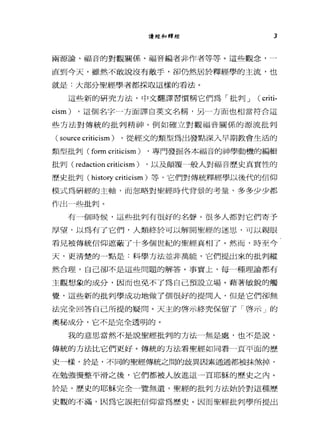 言貴經和釋經 3
兩源論、福音的對觀關係、福音編者非作者等等。這些觀念，一
直到今天，雖然不敢說沒有敵手，卻仍然居於釋經學的主流，也
就是:大部分聖經學者都採取這樣的看法。
這些新的研究方法，中文翻譯習慣稱它們為「批判 J ( criti-
cism) ，這個名字一方面譯自英文名稱，另一方面也相當符合這
些方法對傳統的批判精神。例如確立對觀福音關係的源流批判
( source criticism ) ，從經文的類型為出發點深入早期教會生活的
類型批判 (form c此icism) ，專門發掘各本福音的神學動機的編輯
批判( redaction criticism) ，以及顛覆一般人對福音歷史真實性的
歷史批判( hist。可 criticism) 等，它們對傳統釋經學以後代的信仰
模式為研經的主軸，而忽略對聖經時代背景的考量，多多少少都
作出 J些批判。
有一個時候，這些批判有很好的名聲。很多人都對它們寄予
厚望，以為有了它們，人類終於可以解開聖經的迷思，可以親眼
看見被傳統信仰遮蔽了十多個世紀的聖經真相了。然而，時至今
天，更清楚的一點是:科學方法並非萬能，它們提出來的批判縱
然合理，自己卻不是這些問題的解答。事實上，每一種理論都有
主觀想象的成分，因而也免不了為自己預設立場。藉著敏銳的觸
覺，這些新的批判學成功地做了個很好的提問人，但是它們卻無
法完全回答自己所提的疑問。天主的啟示終究保留了「啟示」的
奧秘成分，它不是完全透明的。
我的意思當然不是說聖經批判的方法一無是處，也不是說，
傳統的方法比它們更好。傳統的方法看聖經如同看一頁平面的歷
史-樣，於是，不同的聖經傳統之間的歧異因素通通都被抹煞掉，
在勉強燙整平滑之後，它們都被人放進這一頁耶穌的歷史之內。
於是，歷史的耶穌完全一覽無遺，聖經的批判方法始於對這種歷
史觀的不滿，因為它誤把信仰當為歷史。因而聖經批判學所提出
 